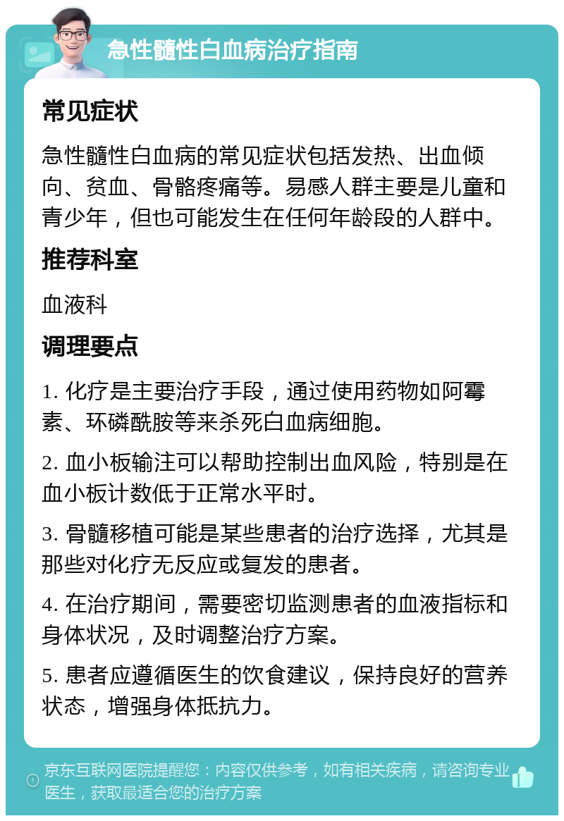 急性髓性白血病治疗指南 常见症状 急性髓性白血病的常见症状包括发热、出血倾向、贫血、骨骼疼痛等。易感人群主要是儿童和青少年，但也可能发生在任何年龄段的人群中。 推荐科室 血液科 调理要点 1. 化疗是主要治疗手段，通过使用药物如阿霉素、环磷酰胺等来杀死白血病细胞。 2. 血小板输注可以帮助控制出血风险，特别是在血小板计数低于正常水平时。 3. 骨髓移植可能是某些患者的治疗选择，尤其是那些对化疗无反应或复发的患者。 4. 在治疗期间，需要密切监测患者的血液指标和身体状况，及时调整治疗方案。 5. 患者应遵循医生的饮食建议，保持良好的营养状态，增强身体抵抗力。