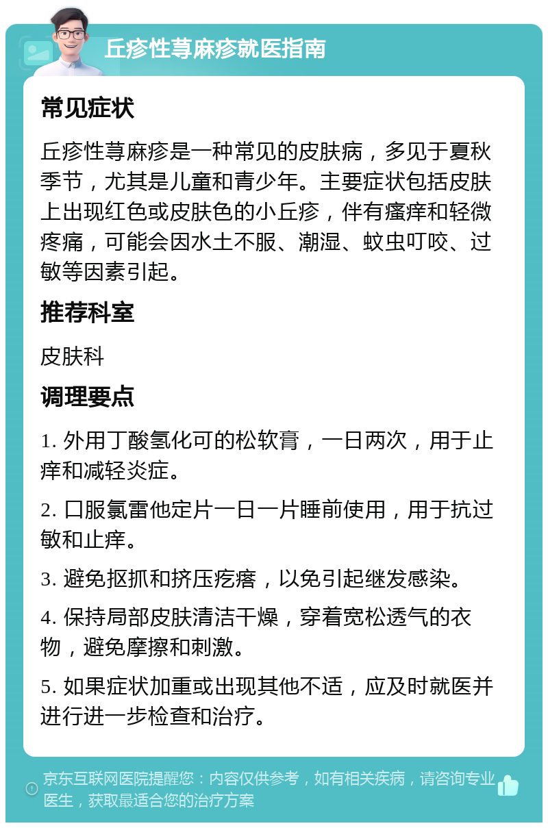 丘疹性荨麻疹就医指南 常见症状 丘疹性荨麻疹是一种常见的皮肤病，多见于夏秋季节，尤其是儿童和青少年。主要症状包括皮肤上出现红色或皮肤色的小丘疹，伴有瘙痒和轻微疼痛，可能会因水土不服、潮湿、蚊虫叮咬、过敏等因素引起。 推荐科室 皮肤科 调理要点 1. 外用丁酸氢化可的松软膏，一日两次，用于止痒和减轻炎症。 2. 口服氯雷他定片一日一片睡前使用，用于抗过敏和止痒。 3. 避免抠抓和挤压疙瘩，以免引起继发感染。 4. 保持局部皮肤清洁干燥，穿着宽松透气的衣物，避免摩擦和刺激。 5. 如果症状加重或出现其他不适，应及时就医并进行进一步检查和治疗。