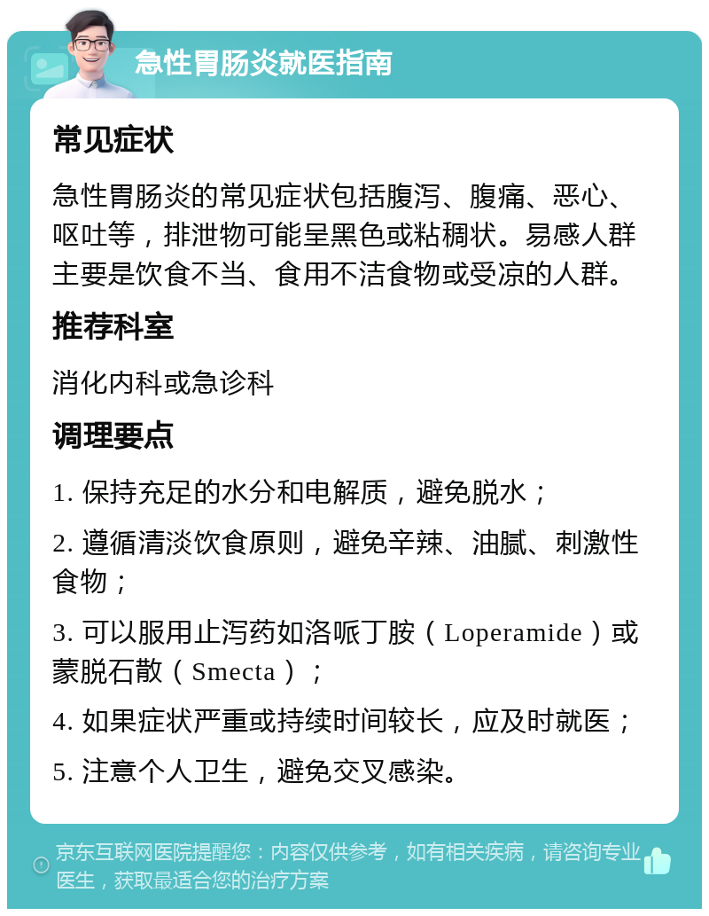 急性胃肠炎就医指南 常见症状 急性胃肠炎的常见症状包括腹泻、腹痛、恶心、呕吐等，排泄物可能呈黑色或粘稠状。易感人群主要是饮食不当、食用不洁食物或受凉的人群。 推荐科室 消化内科或急诊科 调理要点 1. 保持充足的水分和电解质，避免脱水； 2. 遵循清淡饮食原则，避免辛辣、油腻、刺激性食物； 3. 可以服用止泻药如洛哌丁胺（Loperamide）或蒙脱石散（Smecta）； 4. 如果症状严重或持续时间较长，应及时就医； 5. 注意个人卫生，避免交叉感染。