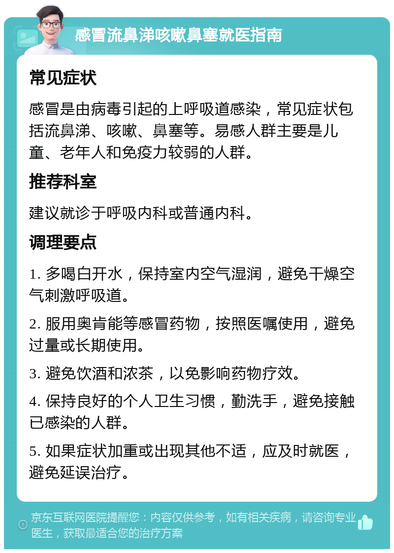 感冒流鼻涕咳嗽鼻塞就医指南 常见症状 感冒是由病毒引起的上呼吸道感染，常见症状包括流鼻涕、咳嗽、鼻塞等。易感人群主要是儿童、老年人和免疫力较弱的人群。 推荐科室 建议就诊于呼吸内科或普通内科。 调理要点 1. 多喝白开水，保持室内空气湿润，避免干燥空气刺激呼吸道。 2. 服用奥肯能等感冒药物，按照医嘱使用，避免过量或长期使用。 3. 避免饮酒和浓茶，以免影响药物疗效。 4. 保持良好的个人卫生习惯，勤洗手，避免接触已感染的人群。 5. 如果症状加重或出现其他不适，应及时就医，避免延误治疗。