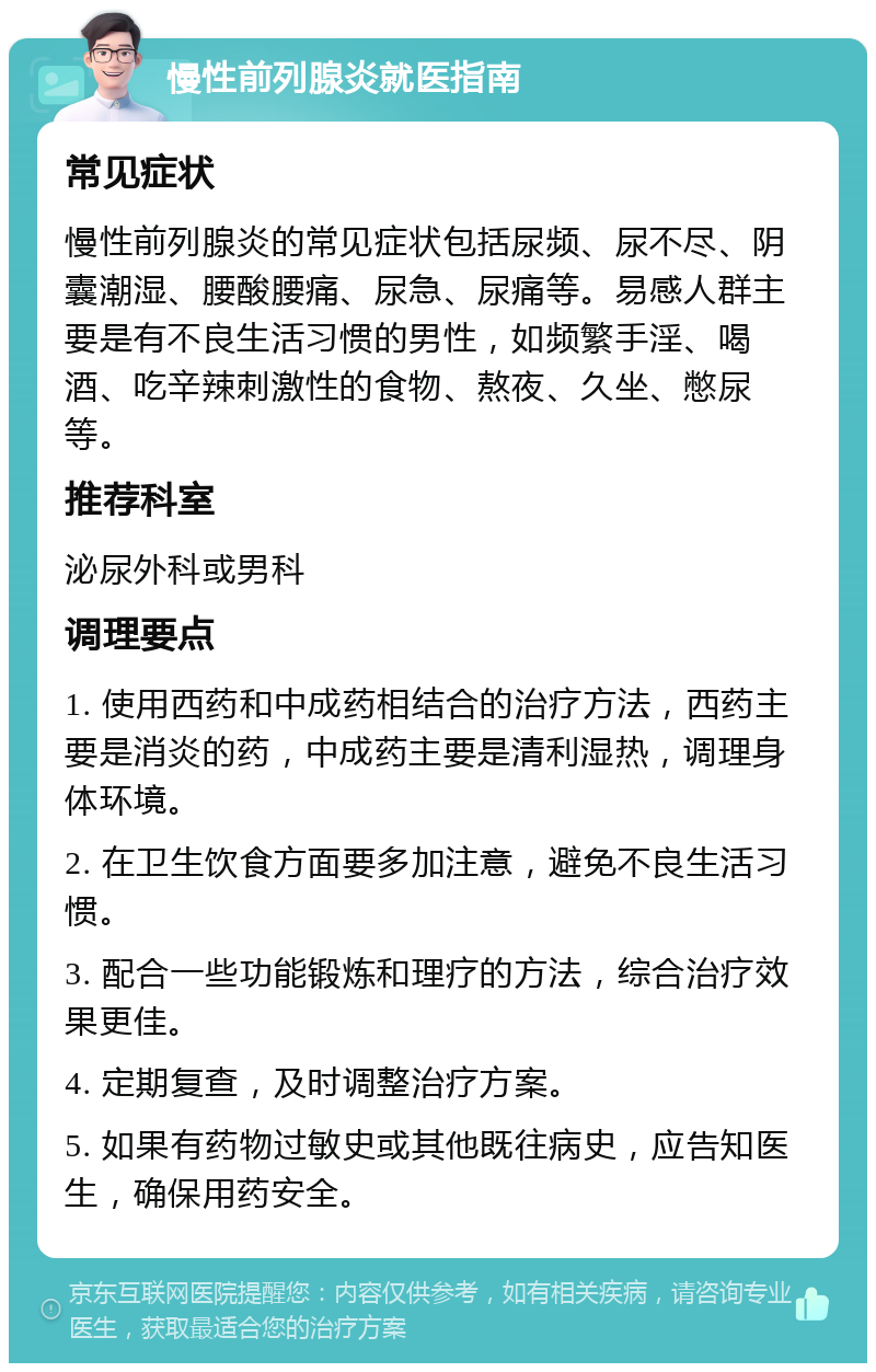 慢性前列腺炎就医指南 常见症状 慢性前列腺炎的常见症状包括尿频、尿不尽、阴囊潮湿、腰酸腰痛、尿急、尿痛等。易感人群主要是有不良生活习惯的男性，如频繁手淫、喝酒、吃辛辣刺激性的食物、熬夜、久坐、憋尿等。 推荐科室 泌尿外科或男科 调理要点 1. 使用西药和中成药相结合的治疗方法，西药主要是消炎的药，中成药主要是清利湿热，调理身体环境。 2. 在卫生饮食方面要多加注意，避免不良生活习惯。 3. 配合一些功能锻炼和理疗的方法，综合治疗效果更佳。 4. 定期复查，及时调整治疗方案。 5. 如果有药物过敏史或其他既往病史，应告知医生，确保用药安全。