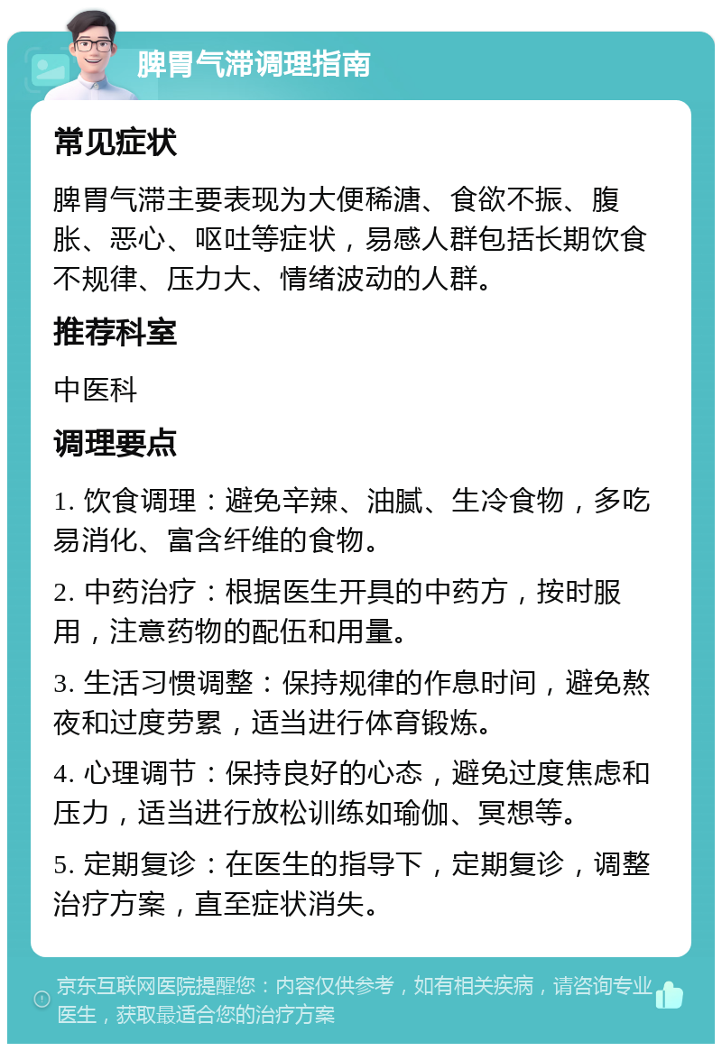 脾胃气滞调理指南 常见症状 脾胃气滞主要表现为大便稀溏、食欲不振、腹胀、恶心、呕吐等症状，易感人群包括长期饮食不规律、压力大、情绪波动的人群。 推荐科室 中医科 调理要点 1. 饮食调理：避免辛辣、油腻、生冷食物，多吃易消化、富含纤维的食物。 2. 中药治疗：根据医生开具的中药方，按时服用，注意药物的配伍和用量。 3. 生活习惯调整：保持规律的作息时间，避免熬夜和过度劳累，适当进行体育锻炼。 4. 心理调节：保持良好的心态，避免过度焦虑和压力，适当进行放松训练如瑜伽、冥想等。 5. 定期复诊：在医生的指导下，定期复诊，调整治疗方案，直至症状消失。