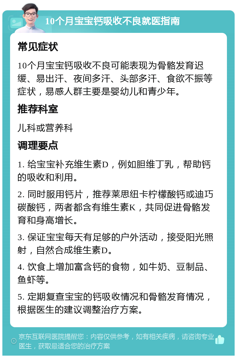 10个月宝宝钙吸收不良就医指南 常见症状 10个月宝宝钙吸收不良可能表现为骨骼发育迟缓、易出汗、夜间多汗、头部多汗、食欲不振等症状，易感人群主要是婴幼儿和青少年。 推荐科室 儿科或营养科 调理要点 1. 给宝宝补充维生素D，例如胆维丁乳，帮助钙的吸收和利用。 2. 同时服用钙片，推荐莱思纽卡柠檬酸钙或迪巧碳酸钙，两者都含有维生素K，共同促进骨骼发育和身高增长。 3. 保证宝宝每天有足够的户外活动，接受阳光照射，自然合成维生素D。 4. 饮食上增加富含钙的食物，如牛奶、豆制品、鱼虾等。 5. 定期复查宝宝的钙吸收情况和骨骼发育情况，根据医生的建议调整治疗方案。