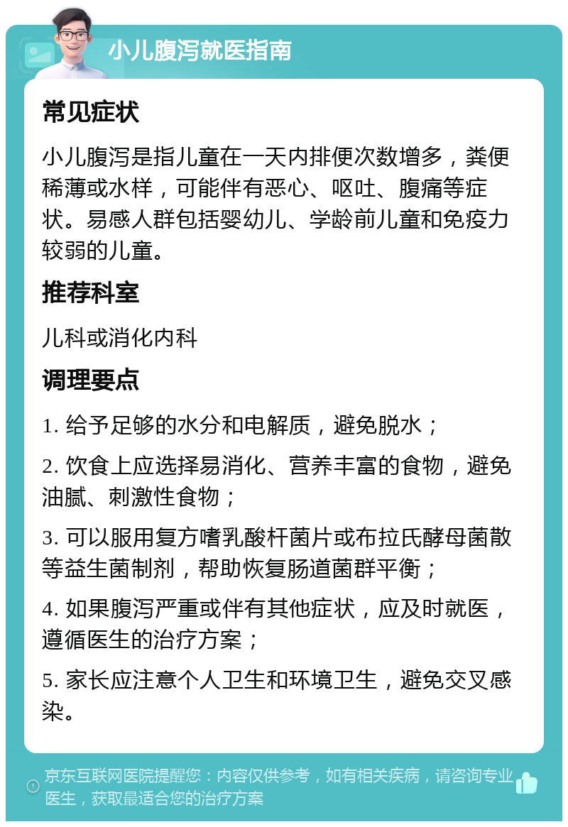 小儿腹泻就医指南 常见症状 小儿腹泻是指儿童在一天内排便次数增多，粪便稀薄或水样，可能伴有恶心、呕吐、腹痛等症状。易感人群包括婴幼儿、学龄前儿童和免疫力较弱的儿童。 推荐科室 儿科或消化内科 调理要点 1. 给予足够的水分和电解质，避免脱水； 2. 饮食上应选择易消化、营养丰富的食物，避免油腻、刺激性食物； 3. 可以服用复方嗜乳酸杆菌片或布拉氏酵母菌散等益生菌制剂，帮助恢复肠道菌群平衡； 4. 如果腹泻严重或伴有其他症状，应及时就医，遵循医生的治疗方案； 5. 家长应注意个人卫生和环境卫生，避免交叉感染。