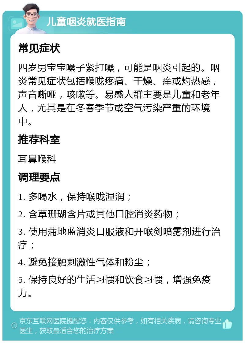 儿童咽炎就医指南 常见症状 四岁男宝宝嗓子紧打嗓，可能是咽炎引起的。咽炎常见症状包括喉咙疼痛、干燥、痒或灼热感，声音嘶哑，咳嗽等。易感人群主要是儿童和老年人，尤其是在冬春季节或空气污染严重的环境中。 推荐科室 耳鼻喉科 调理要点 1. 多喝水，保持喉咙湿润； 2. 含草珊瑚含片或其他口腔消炎药物； 3. 使用蒲地蓝消炎口服液和开喉剑喷雾剂进行治疗； 4. 避免接触刺激性气体和粉尘； 5. 保持良好的生活习惯和饮食习惯，增强免疫力。