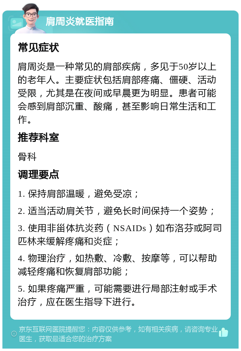 肩周炎就医指南 常见症状 肩周炎是一种常见的肩部疾病，多见于50岁以上的老年人。主要症状包括肩部疼痛、僵硬、活动受限，尤其是在夜间或早晨更为明显。患者可能会感到肩部沉重、酸痛，甚至影响日常生活和工作。 推荐科室 骨科 调理要点 1. 保持肩部温暖，避免受凉； 2. 适当活动肩关节，避免长时间保持一个姿势； 3. 使用非甾体抗炎药（NSAIDs）如布洛芬或阿司匹林来缓解疼痛和炎症； 4. 物理治疗，如热敷、冷敷、按摩等，可以帮助减轻疼痛和恢复肩部功能； 5. 如果疼痛严重，可能需要进行局部注射或手术治疗，应在医生指导下进行。