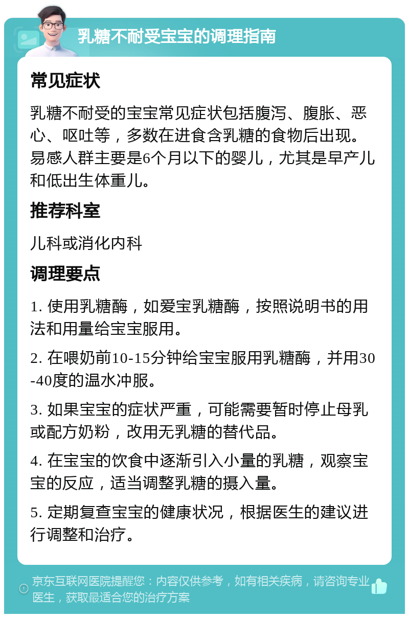 乳糖不耐受宝宝的调理指南 常见症状 乳糖不耐受的宝宝常见症状包括腹泻、腹胀、恶心、呕吐等，多数在进食含乳糖的食物后出现。易感人群主要是6个月以下的婴儿，尤其是早产儿和低出生体重儿。 推荐科室 儿科或消化内科 调理要点 1. 使用乳糖酶，如爱宝乳糖酶，按照说明书的用法和用量给宝宝服用。 2. 在喂奶前10-15分钟给宝宝服用乳糖酶，并用30-40度的温水冲服。 3. 如果宝宝的症状严重，可能需要暂时停止母乳或配方奶粉，改用无乳糖的替代品。 4. 在宝宝的饮食中逐渐引入小量的乳糖，观察宝宝的反应，适当调整乳糖的摄入量。 5. 定期复查宝宝的健康状况，根据医生的建议进行调整和治疗。