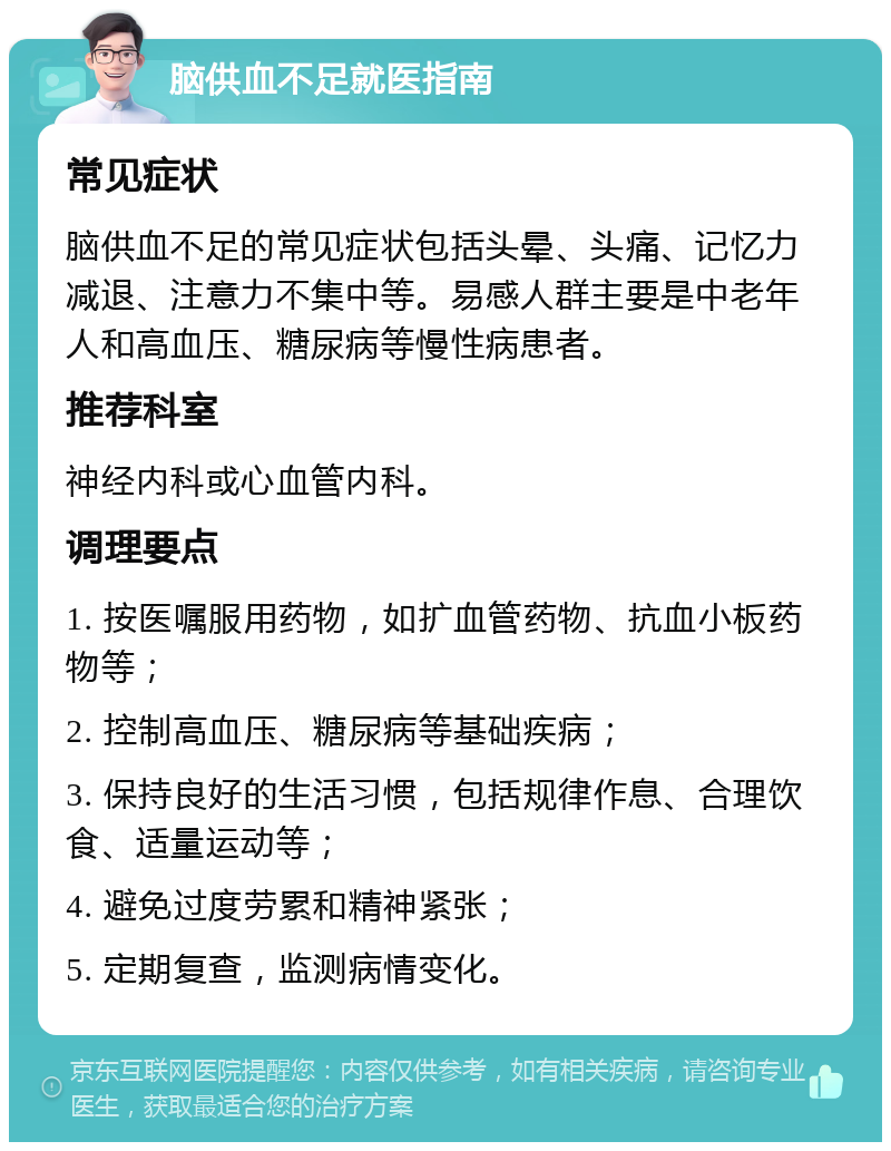 脑供血不足就医指南 常见症状 脑供血不足的常见症状包括头晕、头痛、记忆力减退、注意力不集中等。易感人群主要是中老年人和高血压、糖尿病等慢性病患者。 推荐科室 神经内科或心血管内科。 调理要点 1. 按医嘱服用药物，如扩血管药物、抗血小板药物等； 2. 控制高血压、糖尿病等基础疾病； 3. 保持良好的生活习惯，包括规律作息、合理饮食、适量运动等； 4. 避免过度劳累和精神紧张； 5. 定期复查，监测病情变化。