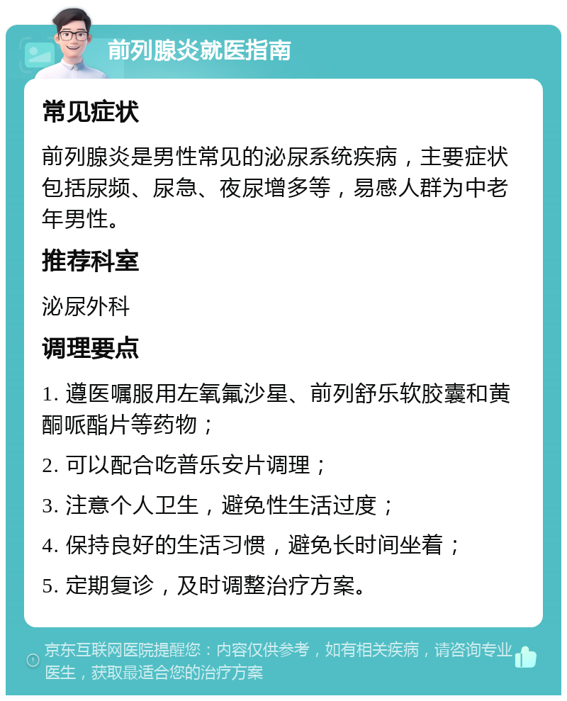 前列腺炎就医指南 常见症状 前列腺炎是男性常见的泌尿系统疾病，主要症状包括尿频、尿急、夜尿增多等，易感人群为中老年男性。 推荐科室 泌尿外科 调理要点 1. 遵医嘱服用左氧氟沙星、前列舒乐软胶囊和黄酮哌酯片等药物； 2. 可以配合吃普乐安片调理； 3. 注意个人卫生，避免性生活过度； 4. 保持良好的生活习惯，避免长时间坐着； 5. 定期复诊，及时调整治疗方案。