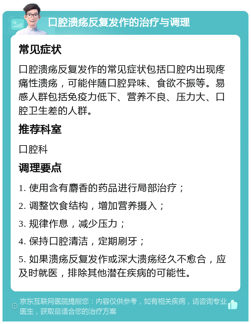 口腔溃疡反复发作的治疗与调理 常见症状 口腔溃疡反复发作的常见症状包括口腔内出现疼痛性溃疡，可能伴随口腔异味、食欲不振等。易感人群包括免疫力低下、营养不良、压力大、口腔卫生差的人群。 推荐科室 口腔科 调理要点 1. 使用含有麝香的药品进行局部治疗； 2. 调整饮食结构，增加营养摄入； 3. 规律作息，减少压力； 4. 保持口腔清洁，定期刷牙； 5. 如果溃疡反复发作或深大溃疡经久不愈合，应及时就医，排除其他潜在疾病的可能性。