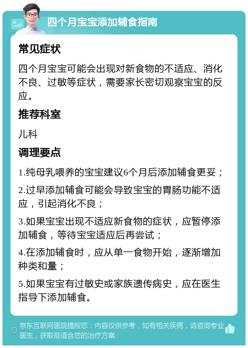 四个月宝宝添加辅食指南 常见症状 四个月宝宝可能会出现对新食物的不适应、消化不良、过敏等症状，需要家长密切观察宝宝的反应。 推荐科室 儿科 调理要点 1.纯母乳喂养的宝宝建议6个月后添加辅食更妥； 2.过早添加辅食可能会导致宝宝的胃肠功能不适应，引起消化不良； 3.如果宝宝出现不适应新食物的症状，应暂停添加辅食，等待宝宝适应后再尝试； 4.在添加辅食时，应从单一食物开始，逐渐增加种类和量； 5.如果宝宝有过敏史或家族遗传病史，应在医生指导下添加辅食。