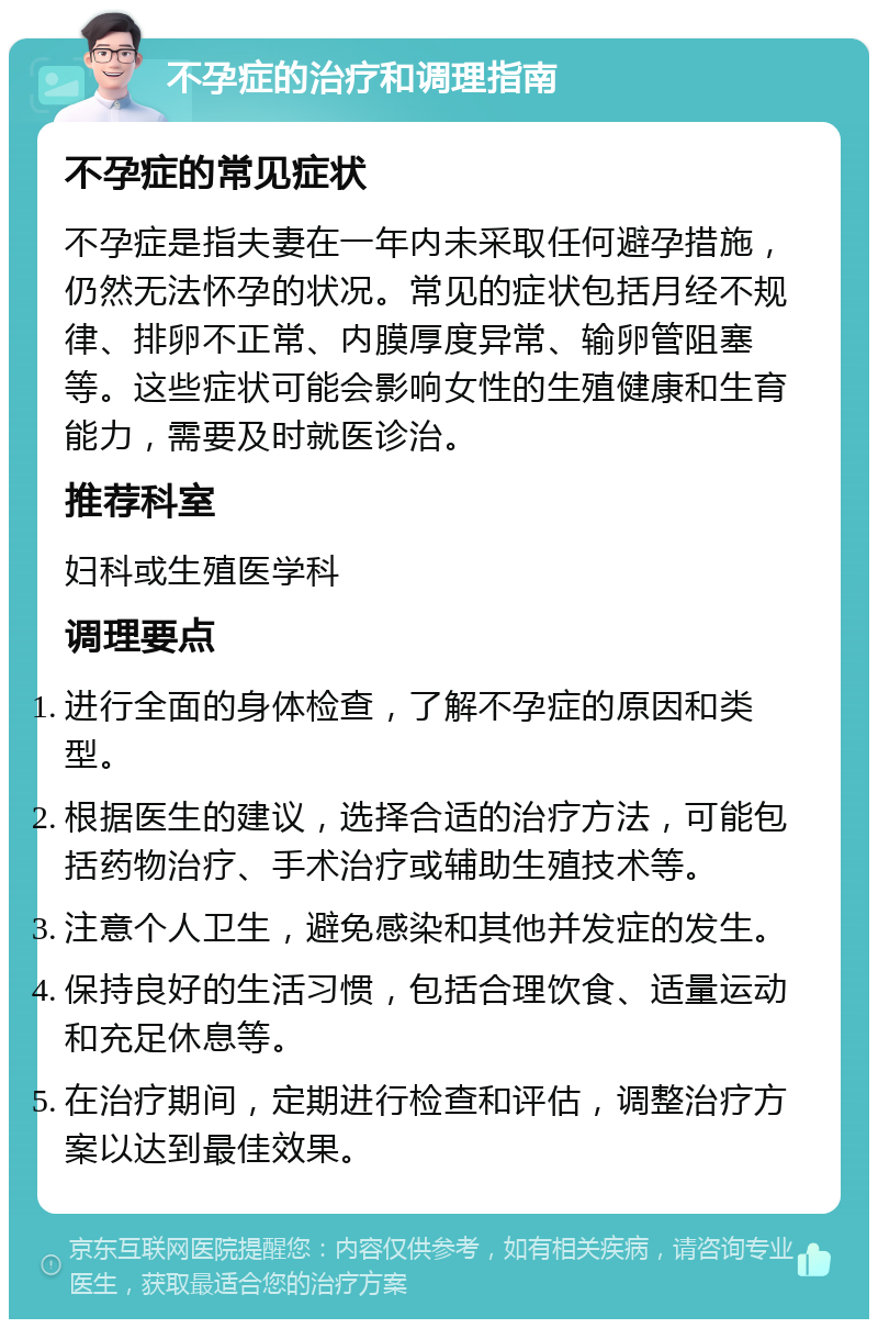 不孕症的治疗和调理指南 不孕症的常见症状 不孕症是指夫妻在一年内未采取任何避孕措施，仍然无法怀孕的状况。常见的症状包括月经不规律、排卵不正常、内膜厚度异常、输卵管阻塞等。这些症状可能会影响女性的生殖健康和生育能力，需要及时就医诊治。 推荐科室 妇科或生殖医学科 调理要点 进行全面的身体检查，了解不孕症的原因和类型。 根据医生的建议，选择合适的治疗方法，可能包括药物治疗、手术治疗或辅助生殖技术等。 注意个人卫生，避免感染和其他并发症的发生。 保持良好的生活习惯，包括合理饮食、适量运动和充足休息等。 在治疗期间，定期进行检查和评估，调整治疗方案以达到最佳效果。