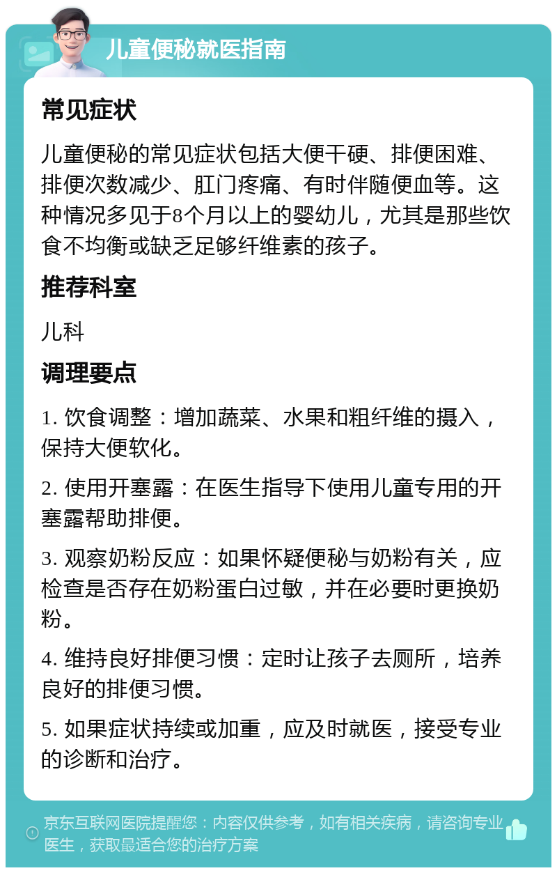 儿童便秘就医指南 常见症状 儿童便秘的常见症状包括大便干硬、排便困难、排便次数减少、肛门疼痛、有时伴随便血等。这种情况多见于8个月以上的婴幼儿，尤其是那些饮食不均衡或缺乏足够纤维素的孩子。 推荐科室 儿科 调理要点 1. 饮食调整：增加蔬菜、水果和粗纤维的摄入，保持大便软化。 2. 使用开塞露：在医生指导下使用儿童专用的开塞露帮助排便。 3. 观察奶粉反应：如果怀疑便秘与奶粉有关，应检查是否存在奶粉蛋白过敏，并在必要时更换奶粉。 4. 维持良好排便习惯：定时让孩子去厕所，培养良好的排便习惯。 5. 如果症状持续或加重，应及时就医，接受专业的诊断和治疗。