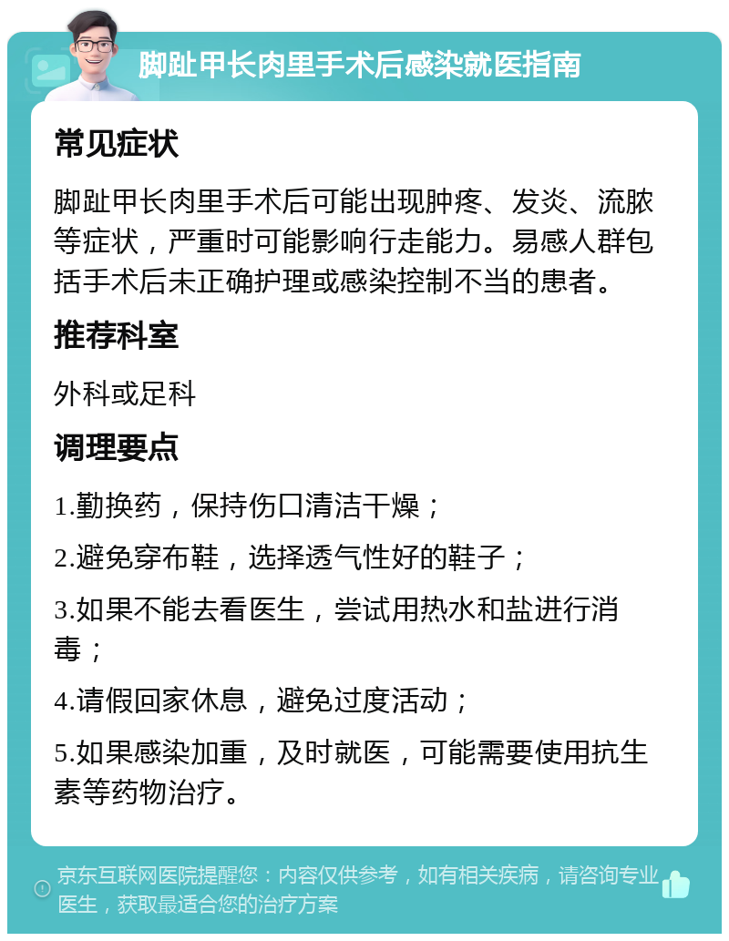 脚趾甲长肉里手术后感染就医指南 常见症状 脚趾甲长肉里手术后可能出现肿疼、发炎、流脓等症状，严重时可能影响行走能力。易感人群包括手术后未正确护理或感染控制不当的患者。 推荐科室 外科或足科 调理要点 1.勤换药，保持伤口清洁干燥； 2.避免穿布鞋，选择透气性好的鞋子； 3.如果不能去看医生，尝试用热水和盐进行消毒； 4.请假回家休息，避免过度活动； 5.如果感染加重，及时就医，可能需要使用抗生素等药物治疗。