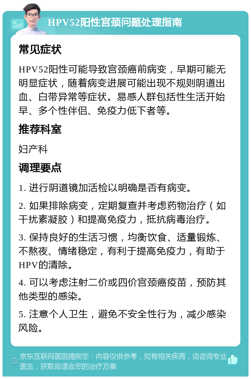 HPV52阳性宫颈问题处理指南 常见症状 HPV52阳性可能导致宫颈癌前病变，早期可能无明显症状，随着病变进展可能出现不规则阴道出血、白带异常等症状。易感人群包括性生活开始早、多个性伴侣、免疫力低下者等。 推荐科室 妇产科 调理要点 1. 进行阴道镜加活检以明确是否有病变。 2. 如果排除病变，定期复查并考虑药物治疗（如干扰素凝胶）和提高免疫力，抵抗病毒治疗。 3. 保持良好的生活习惯，均衡饮食、适量锻炼、不熬夜、情绪稳定，有利于提高免疫力，有助于HPV的清除。 4. 可以考虑注射二价或四价宫颈癌疫苗，预防其他类型的感染。 5. 注意个人卫生，避免不安全性行为，减少感染风险。