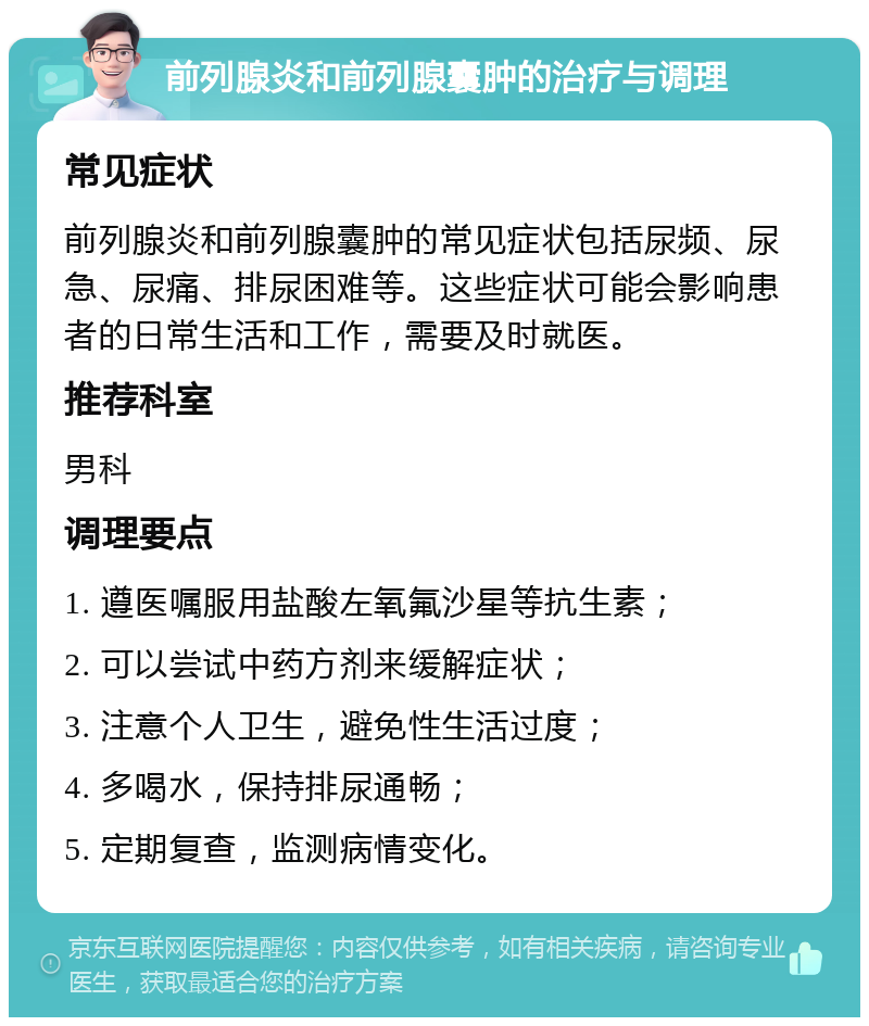 前列腺炎和前列腺囊肿的治疗与调理 常见症状 前列腺炎和前列腺囊肿的常见症状包括尿频、尿急、尿痛、排尿困难等。这些症状可能会影响患者的日常生活和工作，需要及时就医。 推荐科室 男科 调理要点 1. 遵医嘱服用盐酸左氧氟沙星等抗生素； 2. 可以尝试中药方剂来缓解症状； 3. 注意个人卫生，避免性生活过度； 4. 多喝水，保持排尿通畅； 5. 定期复查，监测病情变化。