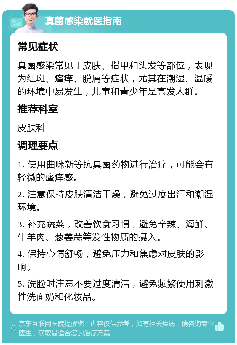 真菌感染就医指南 常见症状 真菌感染常见于皮肤、指甲和头发等部位，表现为红斑、瘙痒、脱屑等症状，尤其在潮湿、温暖的环境中易发生，儿童和青少年是高发人群。 推荐科室 皮肤科 调理要点 1. 使用曲咪新等抗真菌药物进行治疗，可能会有轻微的瘙痒感。 2. 注意保持皮肤清洁干燥，避免过度出汗和潮湿环境。 3. 补充蔬菜，改善饮食习惯，避免辛辣、海鲜、牛羊肉、葱姜蒜等发性物质的摄入。 4. 保持心情舒畅，避免压力和焦虑对皮肤的影响。 5. 洗脸时注意不要过度清洁，避免频繁使用刺激性洗面奶和化妆品。