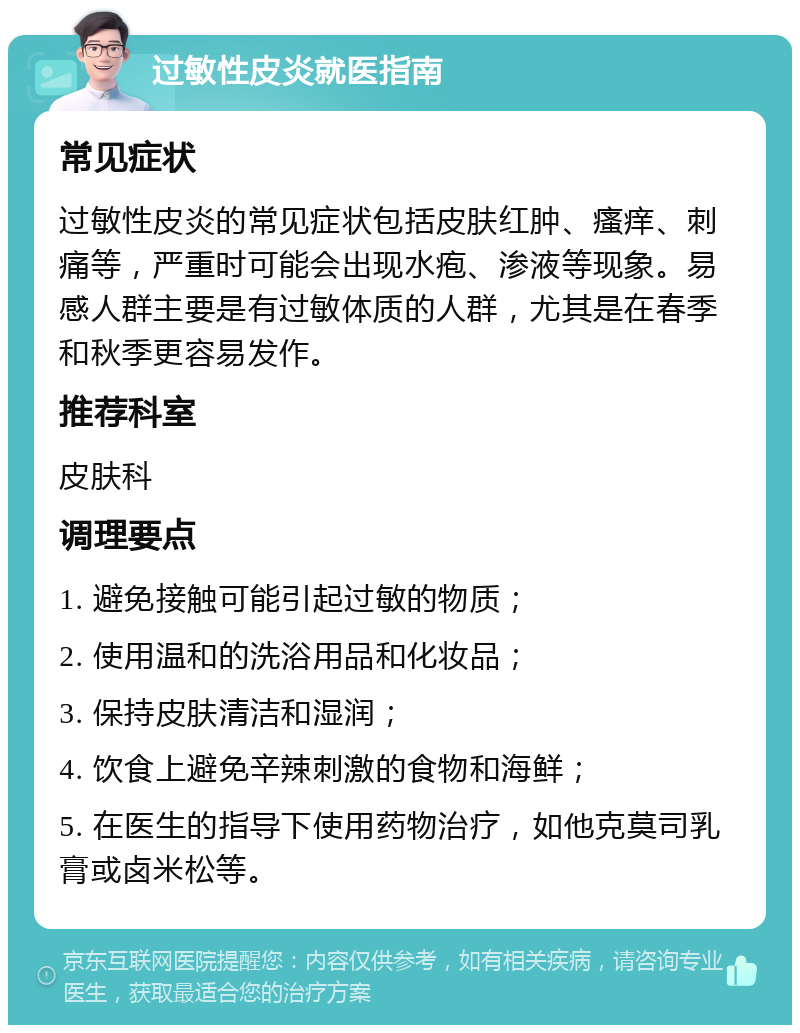 过敏性皮炎就医指南 常见症状 过敏性皮炎的常见症状包括皮肤红肿、瘙痒、刺痛等，严重时可能会出现水疱、渗液等现象。易感人群主要是有过敏体质的人群，尤其是在春季和秋季更容易发作。 推荐科室 皮肤科 调理要点 1. 避免接触可能引起过敏的物质； 2. 使用温和的洗浴用品和化妆品； 3. 保持皮肤清洁和湿润； 4. 饮食上避免辛辣刺激的食物和海鲜； 5. 在医生的指导下使用药物治疗，如他克莫司乳膏或卤米松等。