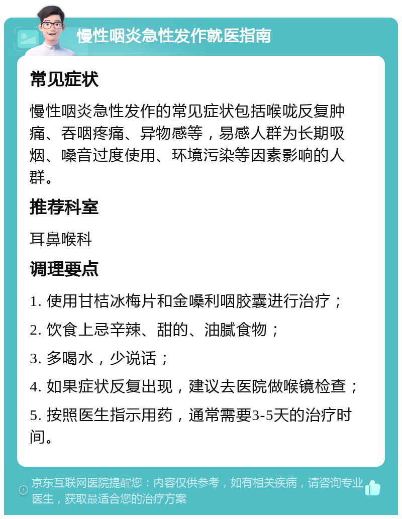 慢性咽炎急性发作就医指南 常见症状 慢性咽炎急性发作的常见症状包括喉咙反复肿痛、吞咽疼痛、异物感等，易感人群为长期吸烟、嗓音过度使用、环境污染等因素影响的人群。 推荐科室 耳鼻喉科 调理要点 1. 使用甘桔冰梅片和金嗓利咽胶囊进行治疗； 2. 饮食上忌辛辣、甜的、油腻食物； 3. 多喝水，少说话； 4. 如果症状反复出现，建议去医院做喉镜检查； 5. 按照医生指示用药，通常需要3-5天的治疗时间。