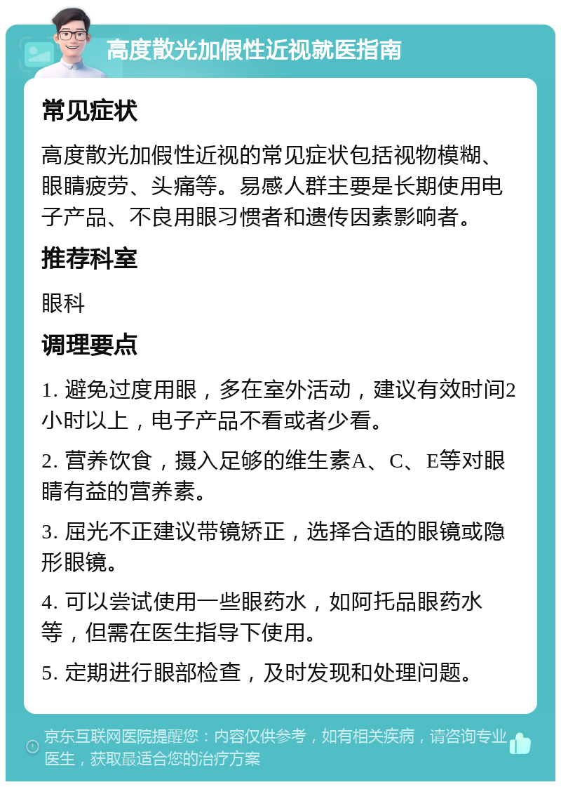 高度散光加假性近视就医指南 常见症状 高度散光加假性近视的常见症状包括视物模糊、眼睛疲劳、头痛等。易感人群主要是长期使用电子产品、不良用眼习惯者和遗传因素影响者。 推荐科室 眼科 调理要点 1. 避免过度用眼，多在室外活动，建议有效时间2小时以上，电子产品不看或者少看。 2. 营养饮食，摄入足够的维生素A、C、E等对眼睛有益的营养素。 3. 屈光不正建议带镜矫正，选择合适的眼镜或隐形眼镜。 4. 可以尝试使用一些眼药水，如阿托品眼药水等，但需在医生指导下使用。 5. 定期进行眼部检查，及时发现和处理问题。