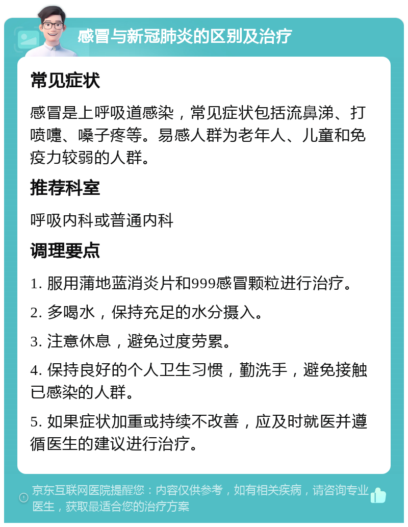 感冒与新冠肺炎的区别及治疗 常见症状 感冒是上呼吸道感染，常见症状包括流鼻涕、打喷嚏、嗓子疼等。易感人群为老年人、儿童和免疫力较弱的人群。 推荐科室 呼吸内科或普通内科 调理要点 1. 服用蒲地蓝消炎片和999感冒颗粒进行治疗。 2. 多喝水，保持充足的水分摄入。 3. 注意休息，避免过度劳累。 4. 保持良好的个人卫生习惯，勤洗手，避免接触已感染的人群。 5. 如果症状加重或持续不改善，应及时就医并遵循医生的建议进行治疗。