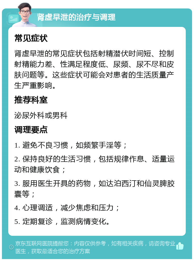 肾虚早泄的治疗与调理 常见症状 肾虚早泄的常见症状包括射精潜伏时间短、控制射精能力差、性满足程度低、尿频、尿不尽和皮肤问题等。这些症状可能会对患者的生活质量产生严重影响。 推荐科室 泌尿外科或男科 调理要点 1. 避免不良习惯，如频繁手淫等； 2. 保持良好的生活习惯，包括规律作息、适量运动和健康饮食； 3. 服用医生开具的药物，如达泊西汀和仙灵脾胶囊等； 4. 心理调适，减少焦虑和压力； 5. 定期复诊，监测病情变化。