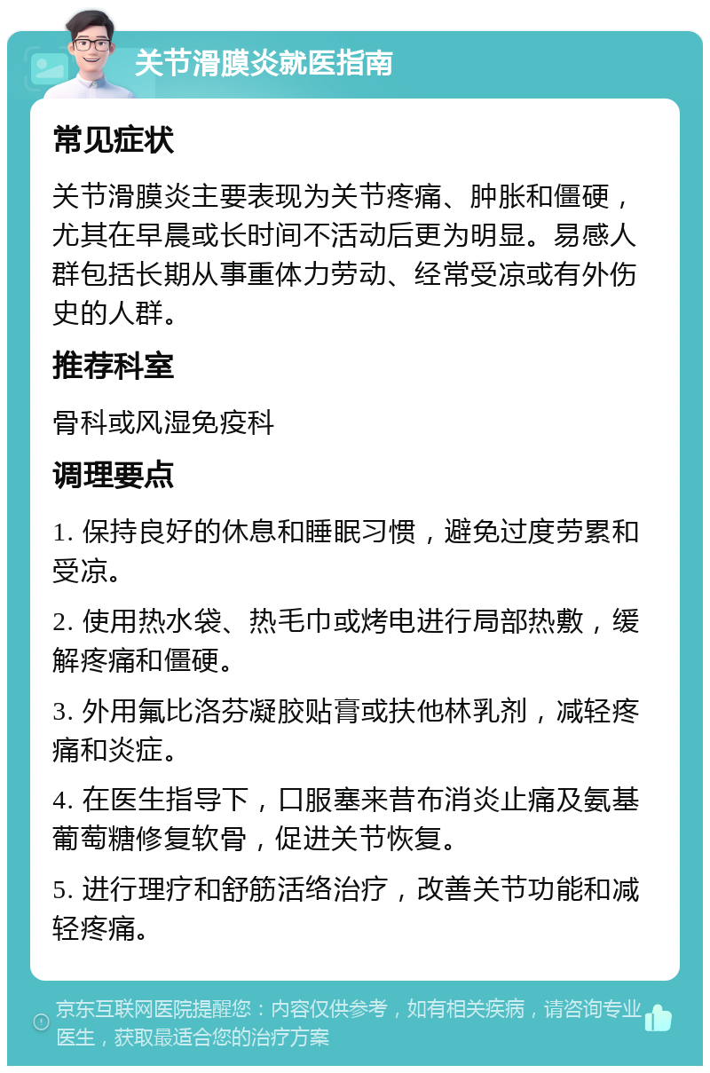 关节滑膜炎就医指南 常见症状 关节滑膜炎主要表现为关节疼痛、肿胀和僵硬，尤其在早晨或长时间不活动后更为明显。易感人群包括长期从事重体力劳动、经常受凉或有外伤史的人群。 推荐科室 骨科或风湿免疫科 调理要点 1. 保持良好的休息和睡眠习惯，避免过度劳累和受凉。 2. 使用热水袋、热毛巾或烤电进行局部热敷，缓解疼痛和僵硬。 3. 外用氟比洛芬凝胶贴膏或扶他林乳剂，减轻疼痛和炎症。 4. 在医生指导下，口服塞来昔布消炎止痛及氨基葡萄糖修复软骨，促进关节恢复。 5. 进行理疗和舒筋活络治疗，改善关节功能和减轻疼痛。