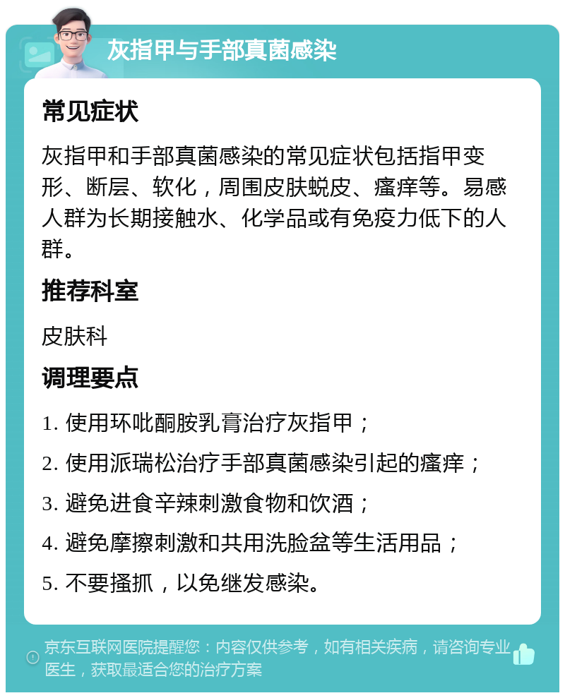 灰指甲与手部真菌感染 常见症状 灰指甲和手部真菌感染的常见症状包括指甲变形、断层、软化，周围皮肤蜕皮、瘙痒等。易感人群为长期接触水、化学品或有免疫力低下的人群。 推荐科室 皮肤科 调理要点 1. 使用环吡酮胺乳膏治疗灰指甲； 2. 使用派瑞松治疗手部真菌感染引起的瘙痒； 3. 避免进食辛辣刺激食物和饮酒； 4. 避免摩擦刺激和共用洗脸盆等生活用品； 5. 不要搔抓，以免继发感染。