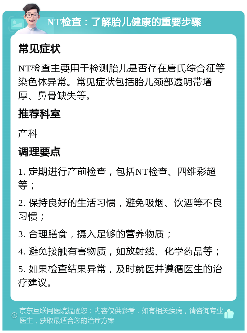 NT检查：了解胎儿健康的重要步骤 常见症状 NT检查主要用于检测胎儿是否存在唐氏综合征等染色体异常。常见症状包括胎儿颈部透明带增厚、鼻骨缺失等。 推荐科室 产科 调理要点 1. 定期进行产前检查，包括NT检查、四维彩超等； 2. 保持良好的生活习惯，避免吸烟、饮酒等不良习惯； 3. 合理膳食，摄入足够的营养物质； 4. 避免接触有害物质，如放射线、化学药品等； 5. 如果检查结果异常，及时就医并遵循医生的治疗建议。