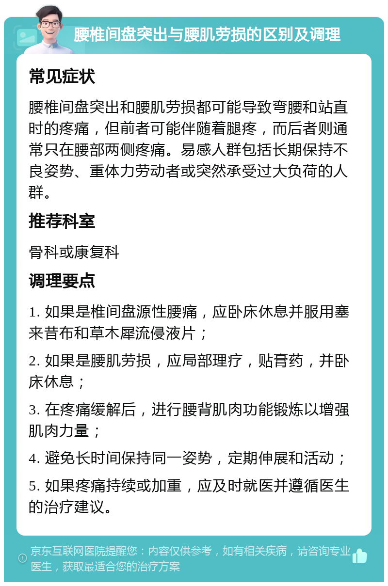 腰椎间盘突出与腰肌劳损的区别及调理 常见症状 腰椎间盘突出和腰肌劳损都可能导致弯腰和站直时的疼痛，但前者可能伴随着腿疼，而后者则通常只在腰部两侧疼痛。易感人群包括长期保持不良姿势、重体力劳动者或突然承受过大负荷的人群。 推荐科室 骨科或康复科 调理要点 1. 如果是椎间盘源性腰痛，应卧床休息并服用塞来昔布和草木犀流侵液片； 2. 如果是腰肌劳损，应局部理疗，贴膏药，并卧床休息； 3. 在疼痛缓解后，进行腰背肌肉功能锻炼以增强肌肉力量； 4. 避免长时间保持同一姿势，定期伸展和活动； 5. 如果疼痛持续或加重，应及时就医并遵循医生的治疗建议。