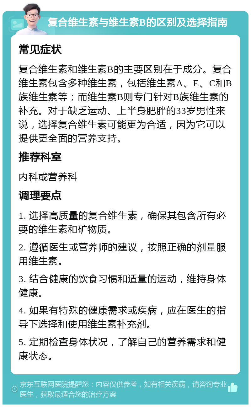 复合维生素与维生素B的区别及选择指南 常见症状 复合维生素和维生素B的主要区别在于成分。复合维生素包含多种维生素，包括维生素A、E、C和B族维生素等；而维生素B则专门针对B族维生素的补充。对于缺乏运动、上半身肥胖的33岁男性来说，选择复合维生素可能更为合适，因为它可以提供更全面的营养支持。 推荐科室 内科或营养科 调理要点 1. 选择高质量的复合维生素，确保其包含所有必要的维生素和矿物质。 2. 遵循医生或营养师的建议，按照正确的剂量服用维生素。 3. 结合健康的饮食习惯和适量的运动，维持身体健康。 4. 如果有特殊的健康需求或疾病，应在医生的指导下选择和使用维生素补充剂。 5. 定期检查身体状况，了解自己的营养需求和健康状态。