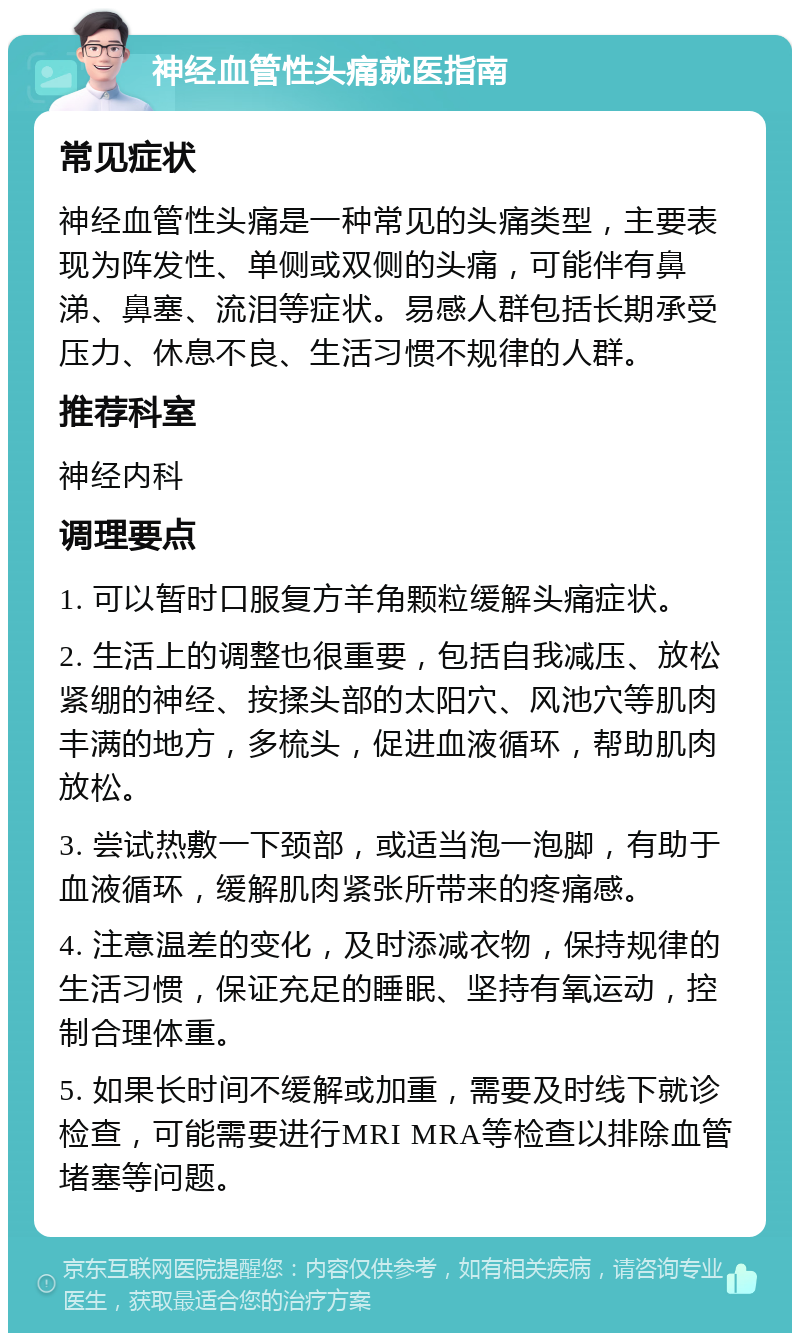 神经血管性头痛就医指南 常见症状 神经血管性头痛是一种常见的头痛类型，主要表现为阵发性、单侧或双侧的头痛，可能伴有鼻涕、鼻塞、流泪等症状。易感人群包括长期承受压力、休息不良、生活习惯不规律的人群。 推荐科室 神经内科 调理要点 1. 可以暂时口服复方羊角颗粒缓解头痛症状。 2. 生活上的调整也很重要，包括自我减压、放松紧绷的神经、按揉头部的太阳穴、风池穴等肌肉丰满的地方，多梳头，促进血液循环，帮助肌肉放松。 3. 尝试热敷一下颈部，或适当泡一泡脚，有助于血液循环，缓解肌肉紧张所带来的疼痛感。 4. 注意温差的变化，及时添减衣物，保持规律的生活习惯，保证充足的睡眠、坚持有氧运动，控制合理体重。 5. 如果长时间不缓解或加重，需要及时线下就诊检查，可能需要进行MRI MRA等检查以排除血管堵塞等问题。