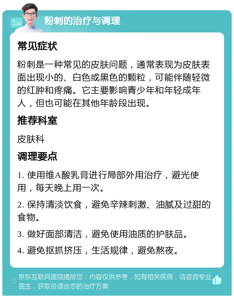 粉刺的治疗与调理 常见症状 粉刺是一种常见的皮肤问题，通常表现为皮肤表面出现小的、白色或黑色的颗粒，可能伴随轻微的红肿和疼痛。它主要影响青少年和年轻成年人，但也可能在其他年龄段出现。 推荐科室 皮肤科 调理要点 1. 使用维A酸乳膏进行局部外用治疗，避光使用，每天晚上用一次。 2. 保持清淡饮食，避免辛辣刺激、油腻及过甜的食物。 3. 做好面部清洁，避免使用油质的护肤品。 4. 避免抠抓挤压，生活规律，避免熬夜。