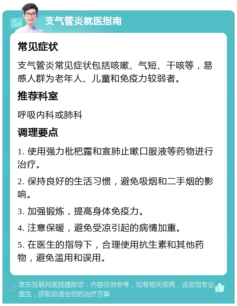 支气管炎就医指南 常见症状 支气管炎常见症状包括咳嗽、气短、干咳等，易感人群为老年人、儿童和免疫力较弱者。 推荐科室 呼吸内科或肺科 调理要点 1. 使用强力枇杷露和宣肺止嗽口服液等药物进行治疗。 2. 保持良好的生活习惯，避免吸烟和二手烟的影响。 3. 加强锻炼，提高身体免疫力。 4. 注意保暖，避免受凉引起的病情加重。 5. 在医生的指导下，合理使用抗生素和其他药物，避免滥用和误用。