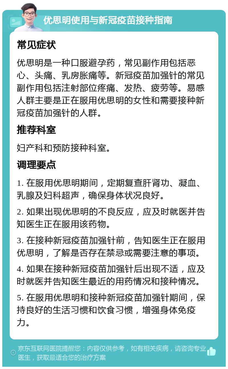 优思明使用与新冠疫苗接种指南 常见症状 优思明是一种口服避孕药，常见副作用包括恶心、头痛、乳房胀痛等。新冠疫苗加强针的常见副作用包括注射部位疼痛、发热、疲劳等。易感人群主要是正在服用优思明的女性和需要接种新冠疫苗加强针的人群。 推荐科室 妇产科和预防接种科室。 调理要点 1. 在服用优思明期间，定期复查肝肾功、凝血、乳腺及妇科超声，确保身体状况良好。 2. 如果出现优思明的不良反应，应及时就医并告知医生正在服用该药物。 3. 在接种新冠疫苗加强针前，告知医生正在服用优思明，了解是否存在禁忌或需要注意的事项。 4. 如果在接种新冠疫苗加强针后出现不适，应及时就医并告知医生最近的用药情况和接种情况。 5. 在服用优思明和接种新冠疫苗加强针期间，保持良好的生活习惯和饮食习惯，增强身体免疫力。