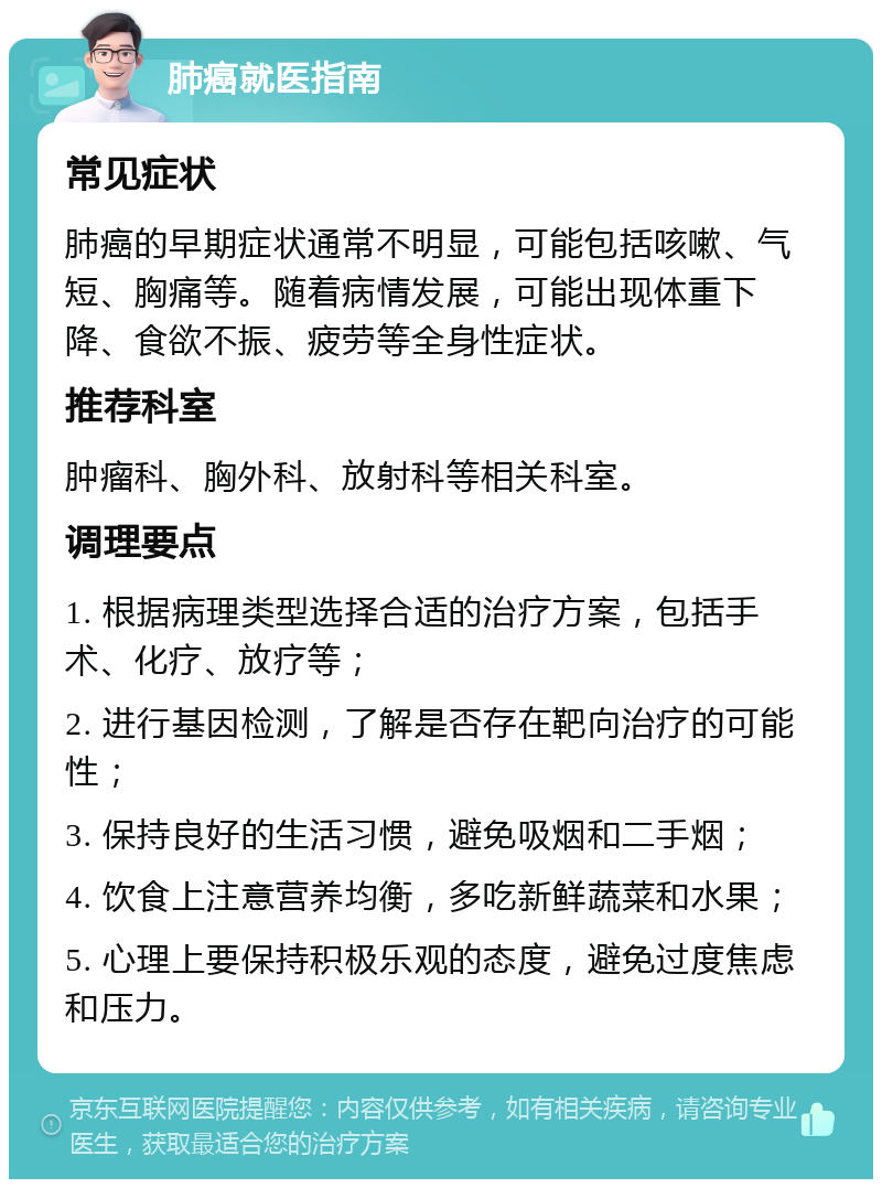 肺癌就医指南 常见症状 肺癌的早期症状通常不明显，可能包括咳嗽、气短、胸痛等。随着病情发展，可能出现体重下降、食欲不振、疲劳等全身性症状。 推荐科室 肿瘤科、胸外科、放射科等相关科室。 调理要点 1. 根据病理类型选择合适的治疗方案，包括手术、化疗、放疗等； 2. 进行基因检测，了解是否存在靶向治疗的可能性； 3. 保持良好的生活习惯，避免吸烟和二手烟； 4. 饮食上注意营养均衡，多吃新鲜蔬菜和水果； 5. 心理上要保持积极乐观的态度，避免过度焦虑和压力。