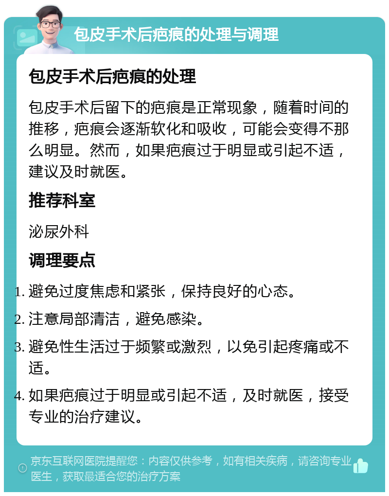 包皮手术后疤痕的处理与调理 包皮手术后疤痕的处理 包皮手术后留下的疤痕是正常现象，随着时间的推移，疤痕会逐渐软化和吸收，可能会变得不那么明显。然而，如果疤痕过于明显或引起不适，建议及时就医。 推荐科室 泌尿外科 调理要点 避免过度焦虑和紧张，保持良好的心态。 注意局部清洁，避免感染。 避免性生活过于频繁或激烈，以免引起疼痛或不适。 如果疤痕过于明显或引起不适，及时就医，接受专业的治疗建议。