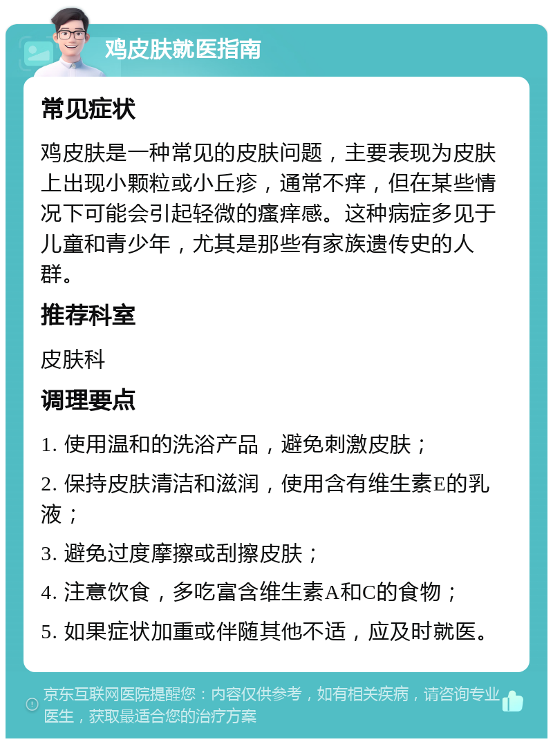 鸡皮肤就医指南 常见症状 鸡皮肤是一种常见的皮肤问题，主要表现为皮肤上出现小颗粒或小丘疹，通常不痒，但在某些情况下可能会引起轻微的瘙痒感。这种病症多见于儿童和青少年，尤其是那些有家族遗传史的人群。 推荐科室 皮肤科 调理要点 1. 使用温和的洗浴产品，避免刺激皮肤； 2. 保持皮肤清洁和滋润，使用含有维生素E的乳液； 3. 避免过度摩擦或刮擦皮肤； 4. 注意饮食，多吃富含维生素A和C的食物； 5. 如果症状加重或伴随其他不适，应及时就医。