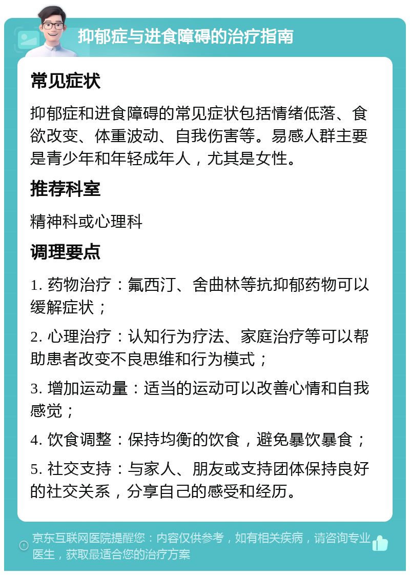 抑郁症与进食障碍的治疗指南 常见症状 抑郁症和进食障碍的常见症状包括情绪低落、食欲改变、体重波动、自我伤害等。易感人群主要是青少年和年轻成年人，尤其是女性。 推荐科室 精神科或心理科 调理要点 1. 药物治疗：氟西汀、舍曲林等抗抑郁药物可以缓解症状； 2. 心理治疗：认知行为疗法、家庭治疗等可以帮助患者改变不良思维和行为模式； 3. 增加运动量：适当的运动可以改善心情和自我感觉； 4. 饮食调整：保持均衡的饮食，避免暴饮暴食； 5. 社交支持：与家人、朋友或支持团体保持良好的社交关系，分享自己的感受和经历。