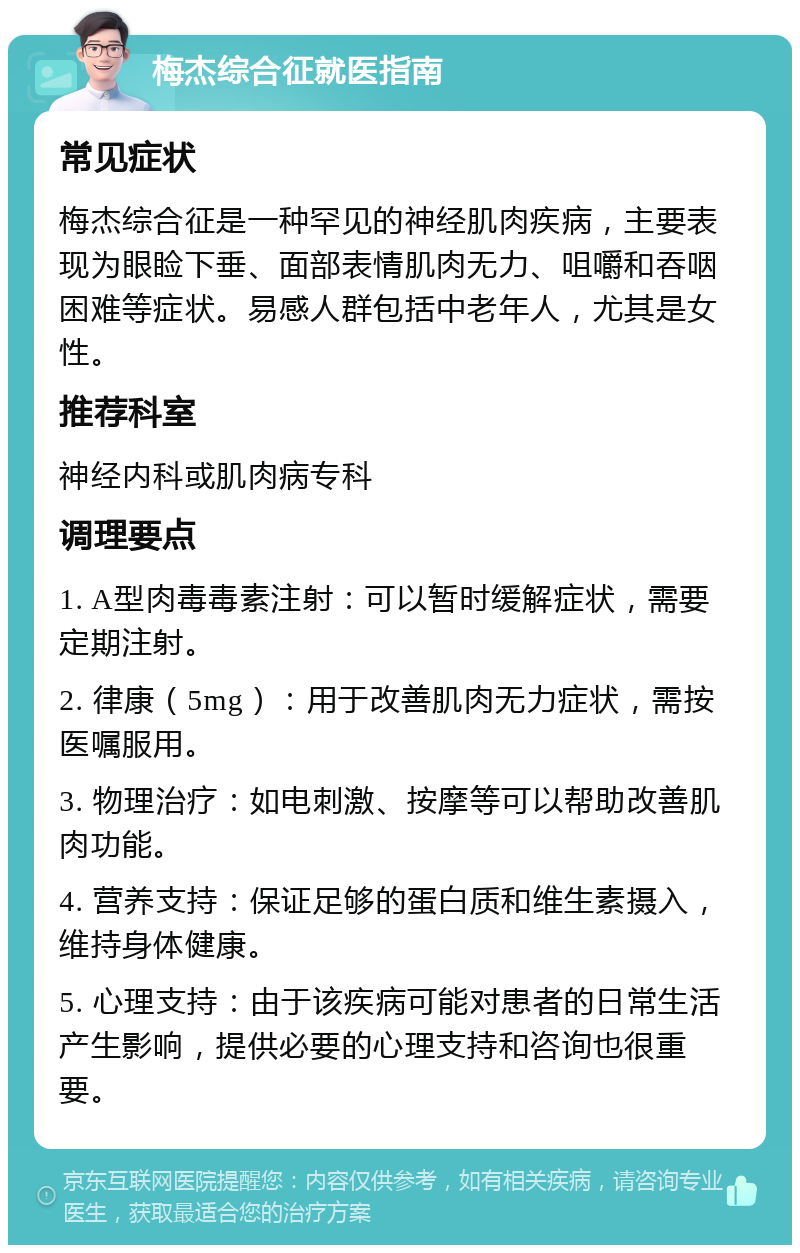 梅杰综合征就医指南 常见症状 梅杰综合征是一种罕见的神经肌肉疾病，主要表现为眼睑下垂、面部表情肌肉无力、咀嚼和吞咽困难等症状。易感人群包括中老年人，尤其是女性。 推荐科室 神经内科或肌肉病专科 调理要点 1. A型肉毒毒素注射：可以暂时缓解症状，需要定期注射。 2. 律康（5mg）：用于改善肌肉无力症状，需按医嘱服用。 3. 物理治疗：如电刺激、按摩等可以帮助改善肌肉功能。 4. 营养支持：保证足够的蛋白质和维生素摄入，维持身体健康。 5. 心理支持：由于该疾病可能对患者的日常生活产生影响，提供必要的心理支持和咨询也很重要。