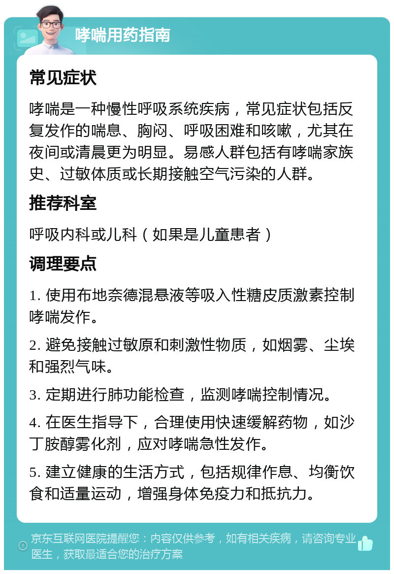 哮喘用药指南 常见症状 哮喘是一种慢性呼吸系统疾病，常见症状包括反复发作的喘息、胸闷、呼吸困难和咳嗽，尤其在夜间或清晨更为明显。易感人群包括有哮喘家族史、过敏体质或长期接触空气污染的人群。 推荐科室 呼吸内科或儿科（如果是儿童患者） 调理要点 1. 使用布地奈德混悬液等吸入性糖皮质激素控制哮喘发作。 2. 避免接触过敏原和刺激性物质，如烟雾、尘埃和强烈气味。 3. 定期进行肺功能检查，监测哮喘控制情况。 4. 在医生指导下，合理使用快速缓解药物，如沙丁胺醇雾化剂，应对哮喘急性发作。 5. 建立健康的生活方式，包括规律作息、均衡饮食和适量运动，增强身体免疫力和抵抗力。