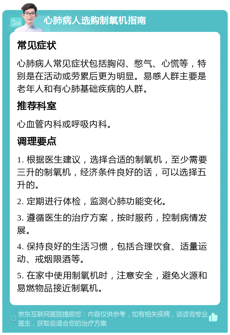 心肺病人选购制氧机指南 常见症状 心肺病人常见症状包括胸闷、憋气、心慌等，特别是在活动或劳累后更为明显。易感人群主要是老年人和有心肺基础疾病的人群。 推荐科室 心血管内科或呼吸内科。 调理要点 1. 根据医生建议，选择合适的制氧机，至少需要三升的制氧机，经济条件良好的话，可以选择五升的。 2. 定期进行体检，监测心肺功能变化。 3. 遵循医生的治疗方案，按时服药，控制病情发展。 4. 保持良好的生活习惯，包括合理饮食、适量运动、戒烟限酒等。 5. 在家中使用制氧机时，注意安全，避免火源和易燃物品接近制氧机。