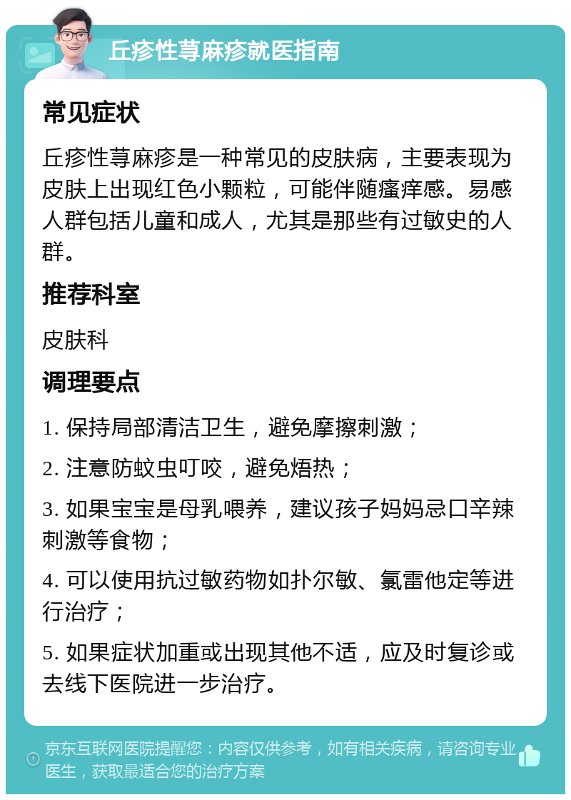 丘疹性荨麻疹就医指南 常见症状 丘疹性荨麻疹是一种常见的皮肤病，主要表现为皮肤上出现红色小颗粒，可能伴随瘙痒感。易感人群包括儿童和成人，尤其是那些有过敏史的人群。 推荐科室 皮肤科 调理要点 1. 保持局部清洁卫生，避免摩擦刺激； 2. 注意防蚊虫叮咬，避免焐热； 3. 如果宝宝是母乳喂养，建议孩子妈妈忌口辛辣刺激等食物； 4. 可以使用抗过敏药物如扑尔敏、氯雷他定等进行治疗； 5. 如果症状加重或出现其他不适，应及时复诊或去线下医院进一步治疗。