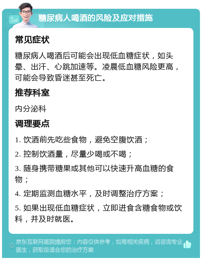 糖尿病人喝酒的风险及应对措施 常见症状 糖尿病人喝酒后可能会出现低血糖症状，如头晕、出汗、心跳加速等。凌晨低血糖风险更高，可能会导致昏迷甚至死亡。 推荐科室 内分泌科 调理要点 1. 饮酒前先吃些食物，避免空腹饮酒； 2. 控制饮酒量，尽量少喝或不喝； 3. 随身携带糖果或其他可以快速升高血糖的食物； 4. 定期监测血糖水平，及时调整治疗方案； 5. 如果出现低血糖症状，立即进食含糖食物或饮料，并及时就医。