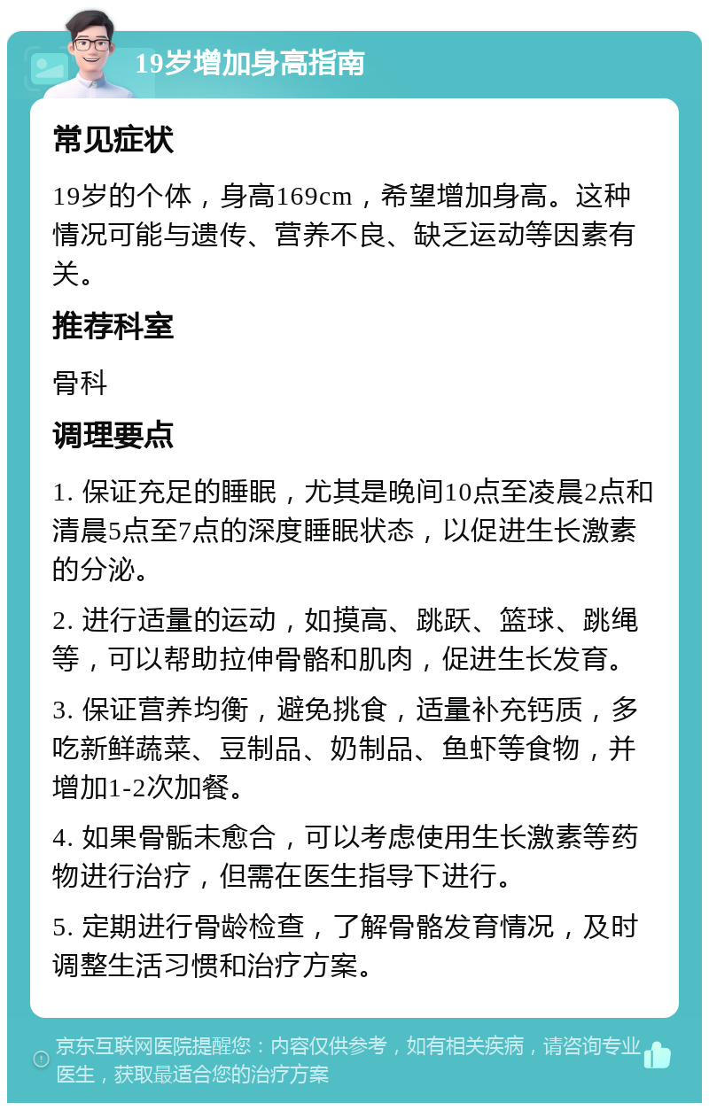 19岁增加身高指南 常见症状 19岁的个体，身高169cm，希望增加身高。这种情况可能与遗传、营养不良、缺乏运动等因素有关。 推荐科室 骨科 调理要点 1. 保证充足的睡眠，尤其是晚间10点至凌晨2点和清晨5点至7点的深度睡眠状态，以促进生长激素的分泌。 2. 进行适量的运动，如摸高、跳跃、篮球、跳绳等，可以帮助拉伸骨骼和肌肉，促进生长发育。 3. 保证营养均衡，避免挑食，适量补充钙质，多吃新鲜蔬菜、豆制品、奶制品、鱼虾等食物，并增加1-2次加餐。 4. 如果骨骺未愈合，可以考虑使用生长激素等药物进行治疗，但需在医生指导下进行。 5. 定期进行骨龄检查，了解骨骼发育情况，及时调整生活习惯和治疗方案。