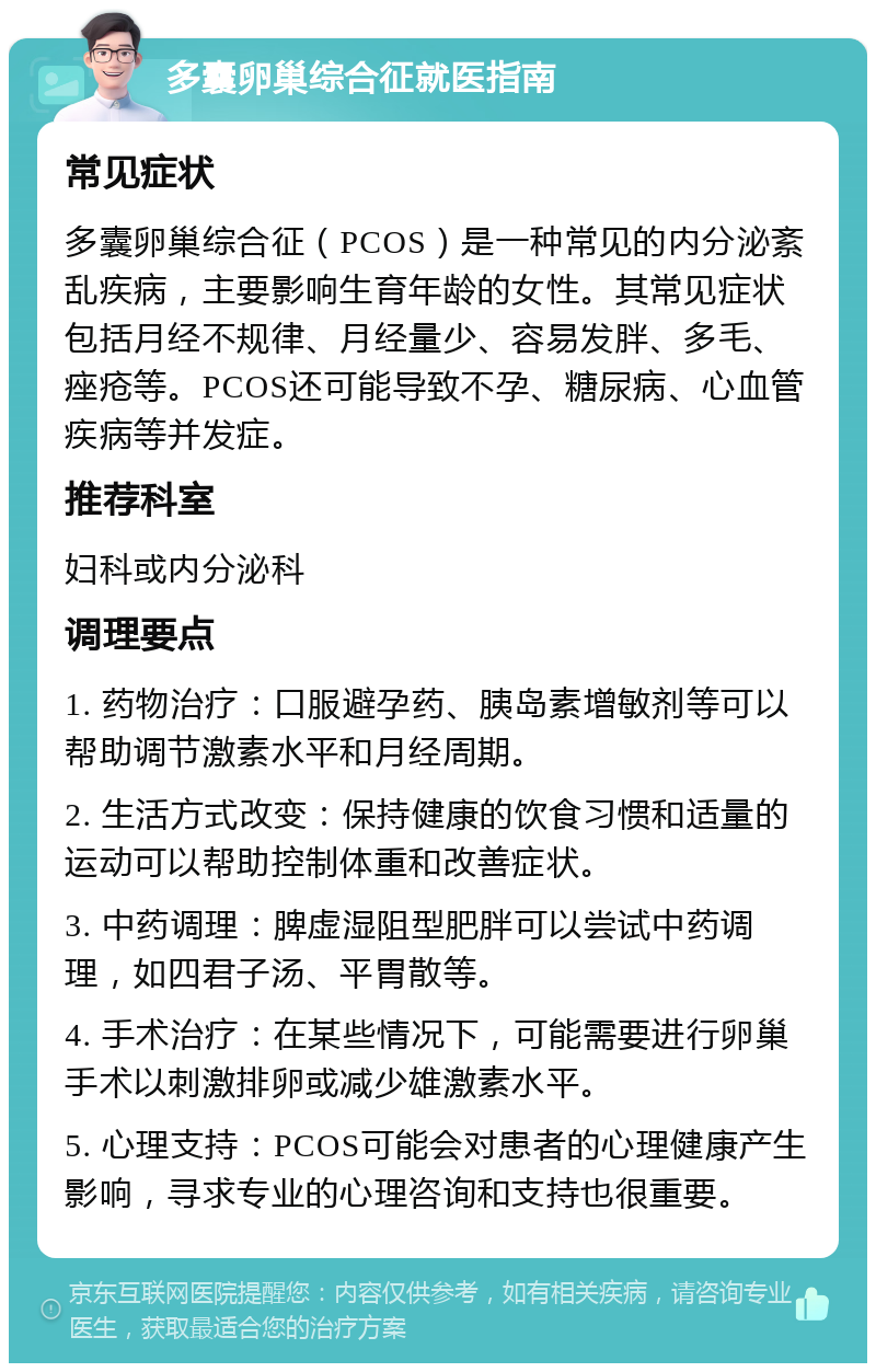 多囊卵巢综合征就医指南 常见症状 多囊卵巢综合征（PCOS）是一种常见的内分泌紊乱疾病，主要影响生育年龄的女性。其常见症状包括月经不规律、月经量少、容易发胖、多毛、痤疮等。PCOS还可能导致不孕、糖尿病、心血管疾病等并发症。 推荐科室 妇科或内分泌科 调理要点 1. 药物治疗：口服避孕药、胰岛素增敏剂等可以帮助调节激素水平和月经周期。 2. 生活方式改变：保持健康的饮食习惯和适量的运动可以帮助控制体重和改善症状。 3. 中药调理：脾虚湿阻型肥胖可以尝试中药调理，如四君子汤、平胃散等。 4. 手术治疗：在某些情况下，可能需要进行卵巢手术以刺激排卵或减少雄激素水平。 5. 心理支持：PCOS可能会对患者的心理健康产生影响，寻求专业的心理咨询和支持也很重要。