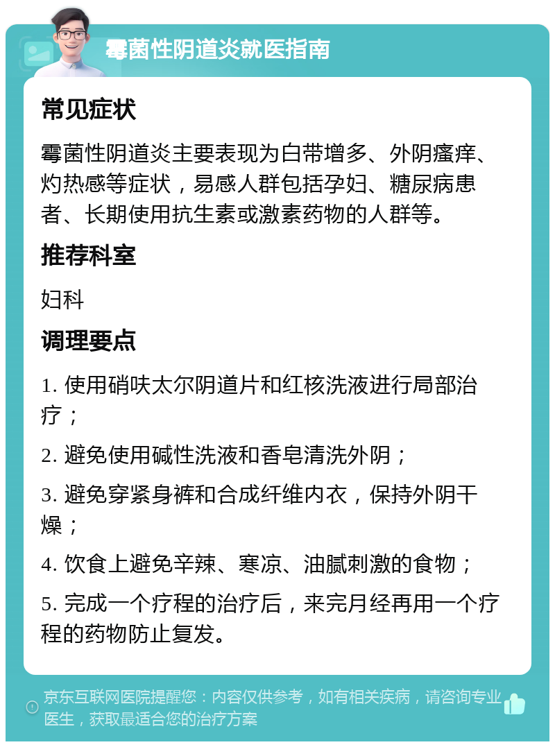 霉菌性阴道炎就医指南 常见症状 霉菌性阴道炎主要表现为白带增多、外阴瘙痒、灼热感等症状，易感人群包括孕妇、糖尿病患者、长期使用抗生素或激素药物的人群等。 推荐科室 妇科 调理要点 1. 使用硝呋太尔阴道片和红核洗液进行局部治疗； 2. 避免使用碱性洗液和香皂清洗外阴； 3. 避免穿紧身裤和合成纤维内衣，保持外阴干燥； 4. 饮食上避免辛辣、寒凉、油腻刺激的食物； 5. 完成一个疗程的治疗后，来完月经再用一个疗程的药物防止复发。