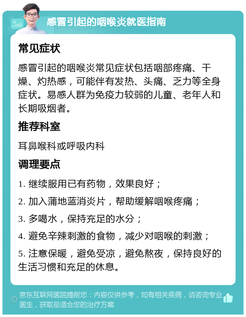 感冒引起的咽喉炎就医指南 常见症状 感冒引起的咽喉炎常见症状包括咽部疼痛、干燥、灼热感，可能伴有发热、头痛、乏力等全身症状。易感人群为免疫力较弱的儿童、老年人和长期吸烟者。 推荐科室 耳鼻喉科或呼吸内科 调理要点 1. 继续服用已有药物，效果良好； 2. 加入蒲地蓝消炎片，帮助缓解咽喉疼痛； 3. 多喝水，保持充足的水分； 4. 避免辛辣刺激的食物，减少对咽喉的刺激； 5. 注意保暖，避免受凉，避免熬夜，保持良好的生活习惯和充足的休息。