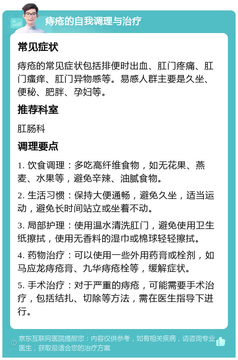 痔疮的自我调理与治疗 常见症状 痔疮的常见症状包括排便时出血、肛门疼痛、肛门瘙痒、肛门异物感等。易感人群主要是久坐、便秘、肥胖、孕妇等。 推荐科室 肛肠科 调理要点 1. 饮食调理：多吃高纤维食物，如无花果、燕麦、水果等，避免辛辣、油腻食物。 2. 生活习惯：保持大便通畅，避免久坐，适当运动，避免长时间站立或坐着不动。 3. 局部护理：使用温水清洗肛门，避免使用卫生纸擦拭，使用无香料的湿巾或棉球轻轻擦拭。 4. 药物治疗：可以使用一些外用药膏或栓剂，如马应龙痔疮膏、九华痔疮栓等，缓解症状。 5. 手术治疗：对于严重的痔疮，可能需要手术治疗，包括结扎、切除等方法，需在医生指导下进行。