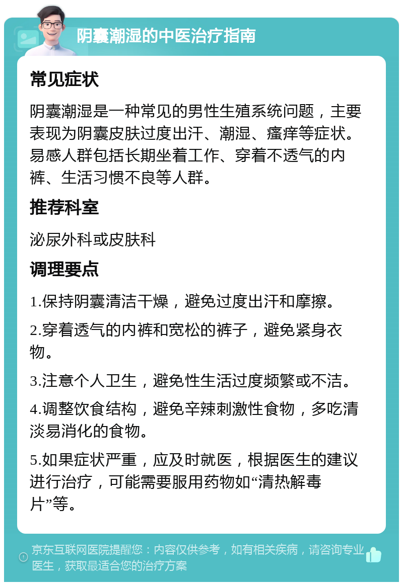 阴囊潮湿的中医治疗指南 常见症状 阴囊潮湿是一种常见的男性生殖系统问题，主要表现为阴囊皮肤过度出汗、潮湿、瘙痒等症状。易感人群包括长期坐着工作、穿着不透气的内裤、生活习惯不良等人群。 推荐科室 泌尿外科或皮肤科 调理要点 1.保持阴囊清洁干燥，避免过度出汗和摩擦。 2.穿着透气的内裤和宽松的裤子，避免紧身衣物。 3.注意个人卫生，避免性生活过度频繁或不洁。 4.调整饮食结构，避免辛辣刺激性食物，多吃清淡易消化的食物。 5.如果症状严重，应及时就医，根据医生的建议进行治疗，可能需要服用药物如“清热解毒片”等。